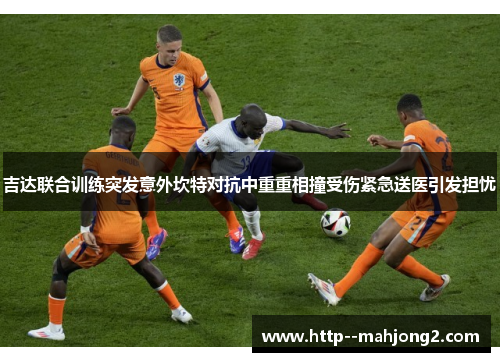 吉达联合训练突发意外坎特对抗中重重相撞受伤紧急送医引发担忧